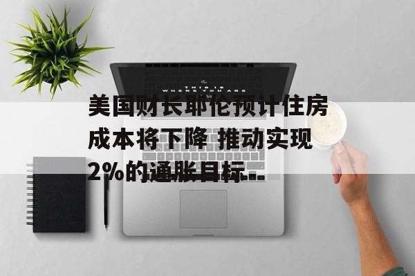 美国财长耶伦预计住房成本将下降 推动实现2%的通胀目标