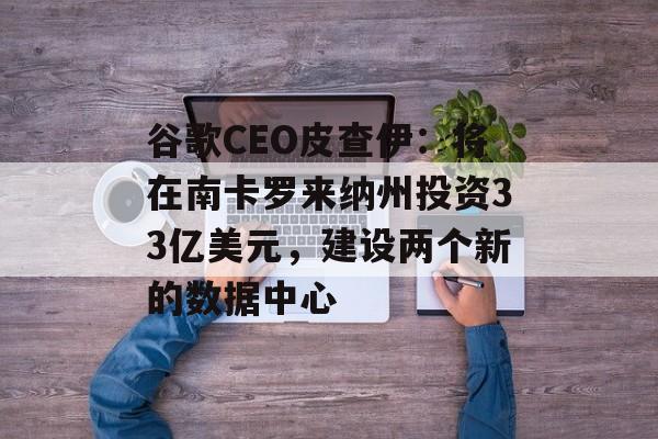 谷歌CEO皮查伊：将在南卡罗来纳州投资33亿美元，建设两个新的数据中心