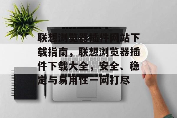 联想浏览器插件网站下载指南，联想浏览器插件下载大全，安全、稳定与易用性一网打尽