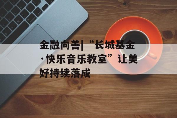 金融向善|“长城基金·快乐音乐教室”让美好持续落成