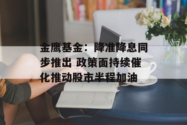 金鹰基金：降准降息同步推出 政策面持续催化推动股市半程加油