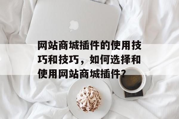 网站商城插件的使用技巧和技巧，如何选择和使用网站商城插件？