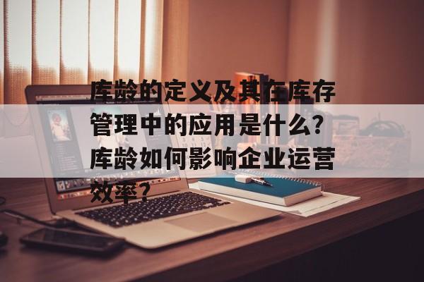 库龄的定义及其在库存管理中的应用是什么？库龄如何影响企业运营效率？