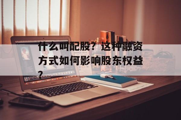 什么叫配股？这种融资方式如何影响股东权益？