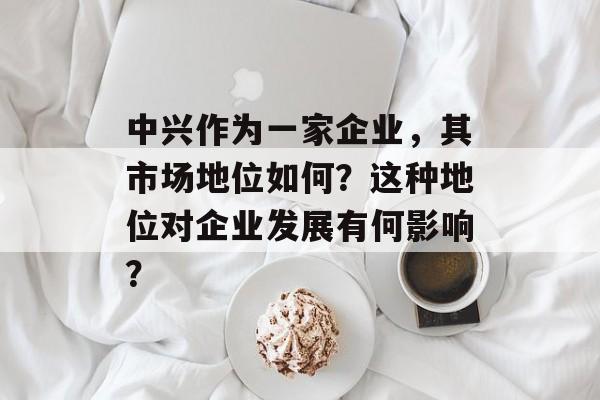 中兴作为一家企业，其市场地位如何？这种地位对企业发展有何影响？