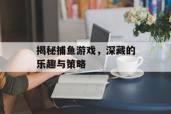 揭秘捕鱼游戏，深藏的乐趣与策略