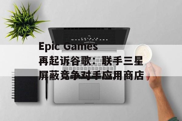 Epic Games再起诉谷歌：联手三星屏蔽竞争对手应用商店