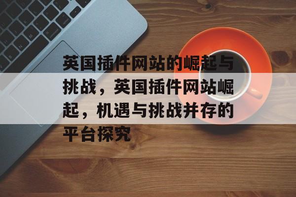 英国插件网站的崛起与挑战，英国插件网站崛起，机遇与挑战并存的平台探究