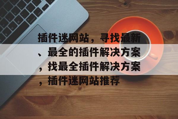 插件迷网站，寻找最新、最全的插件解决方案，找最全插件解决方案，插件迷网站推荐