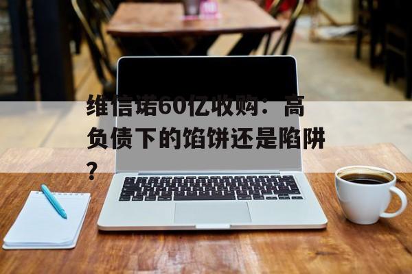 维信诺60亿收购：高负债下的馅饼还是陷阱？