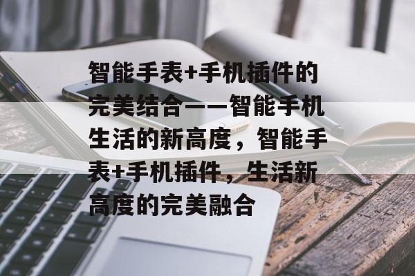 智能手表+手机插件的完美结合——智能手机生活的新高度，智能手表+手机插件，生活新高度的完美融合