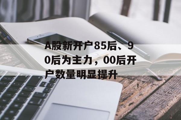 A股新开户85后、90后为主力，00后开户数量明显提升