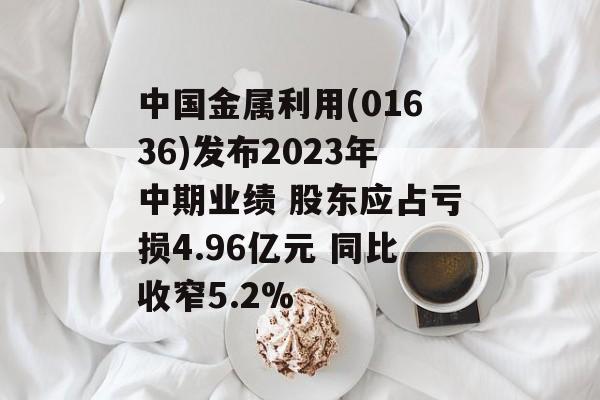 中国金属利用(01636)发布2023年中期业绩 股东应占亏损4.96亿元 同比收窄5.2%