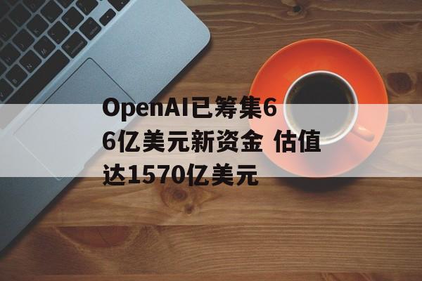 OpenAI已筹集66亿美元新资金 估值达1570亿美元