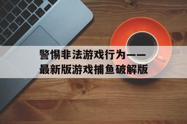 警惕非法游戏行为——最新版游戏捕鱼破解版