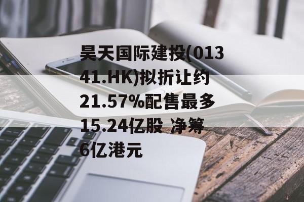 昊天国际建投(01341.HK)拟折让约21.57%配售最多15.24亿股 净筹6亿港元