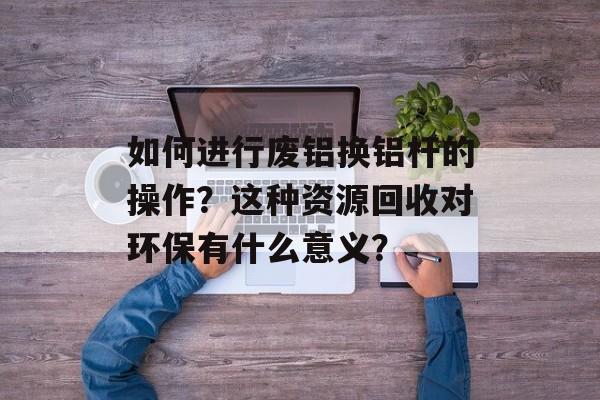 如何进行废铝换铝杆的操作？这种资源回收对环保有什么意义？