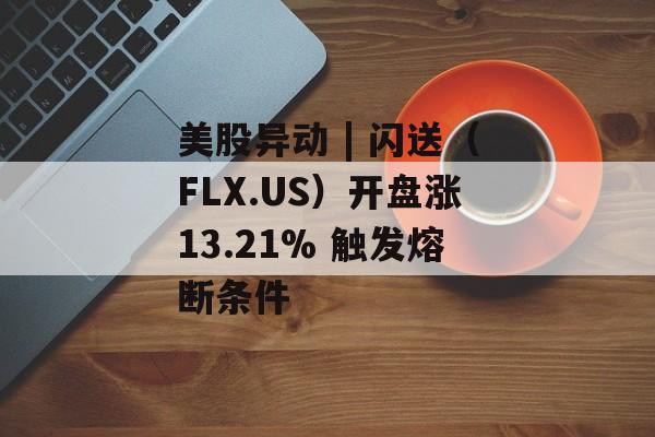 美股异动 | 闪送（FLX.US）开盘涨13.21% 触发熔断条件