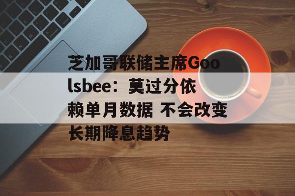 芝加哥联储主席Goolsbee：莫过分依赖单月数据 不会改变长期降息趋势