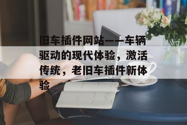 旧车插件网站——车辆驱动的现代体验，激活传统，老旧车插件新体验