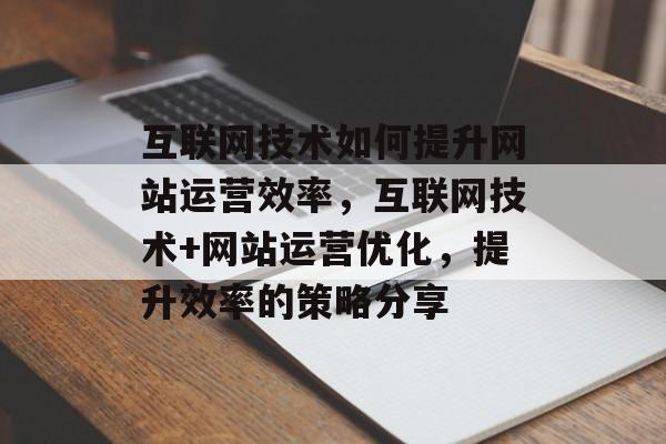 互联网技术如何提升网站运营效率，互联网技术+网站运营优化，提升效率的策略分享