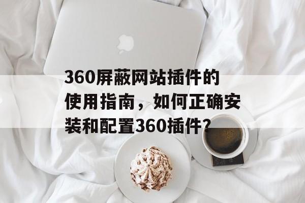 360屏蔽网站插件的使用指南，如何正确安装和配置360插件？