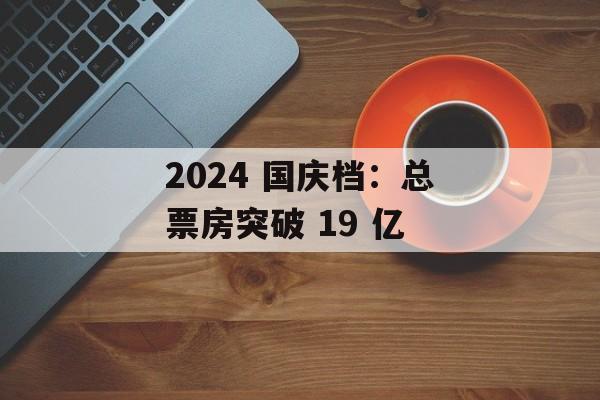 2024 国庆档：总票房突破 19 亿