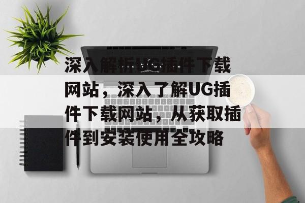 深入解析UG插件下载网站，深入了解UG插件下载网站，从获取插件到安装使用全攻略