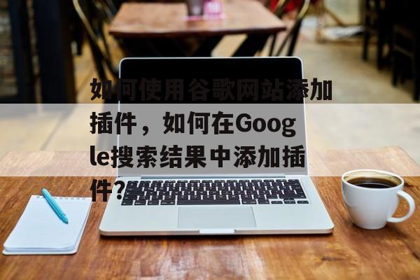 如何使用谷歌网站添加插件，如何在Google搜索结果中添加插件？