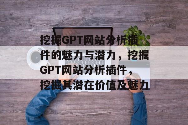 挖掘GPT网站分析插件的魅力与潜力，挖掘GPT网站分析插件，挖掘其潜在价值及魅力