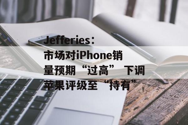 Jefferies：市场对iPhone销量预期“过高” 下调苹果评级至“持有”