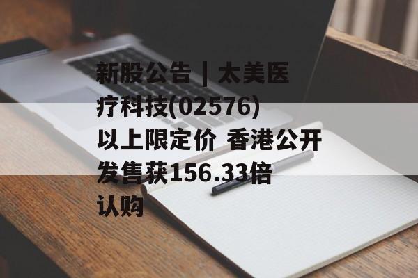 新股公告 | 太美医疗科技(02576)以上限定价 香港公开发售获156.33倍认购