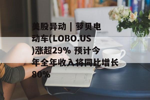 美股异动 | 萝贝电动车(LOBO.US)涨超29% 预计今年全年收入将同比增长80%