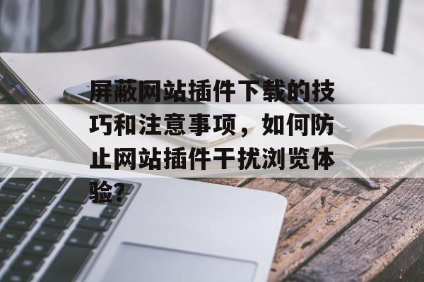 屏蔽网站插件下载的技巧和注意事项，如何防止网站插件干扰浏览体验？