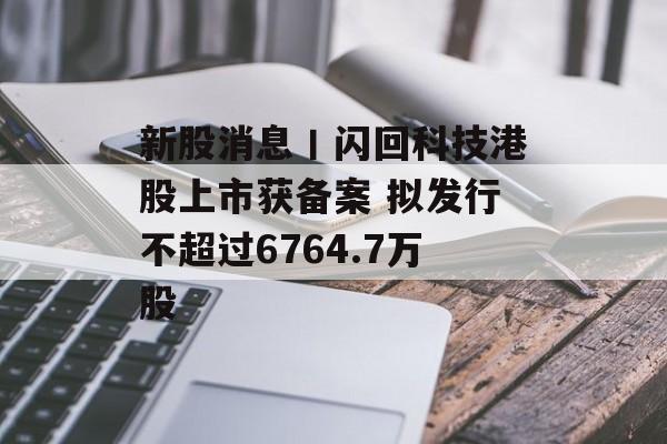 新股消息丨闪回科技港股上市获备案 拟发行不超过6764.7万股