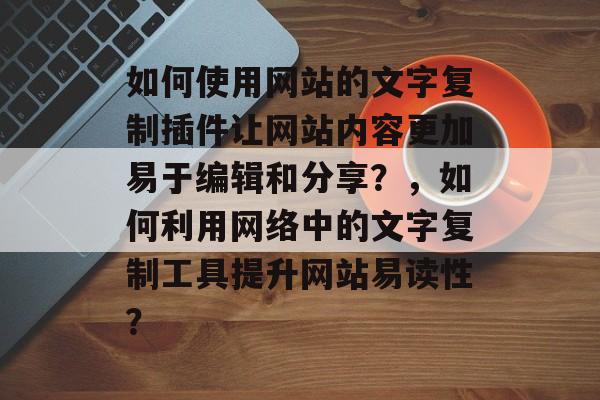 如何使用网站的文字复制插件让网站内容更加易于编辑和分享？，如何利用网络中的文字复制工具提升网站易读性？