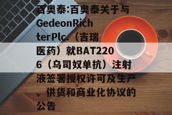 百奥泰:百奥泰关于与GedeonRichterPlc.（吉瑞医药）就BAT2206（乌司奴单抗）注射液签署授权许可及生产、供货和商业化协议的公告