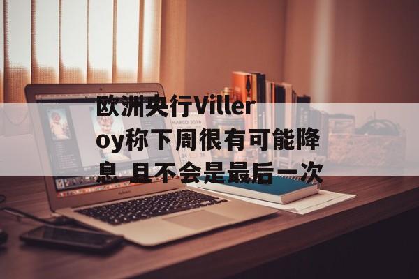 欧洲央行Villeroy称下周很有可能降息 且不会是最后一次