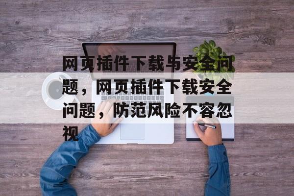 网页插件下载与安全问题，网页插件下载安全问题，防范风险不容忽视