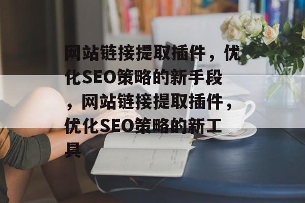 网站链接提取插件，优化SEO策略的新手段，网站链接提取插件，优化SEO策略的新工具