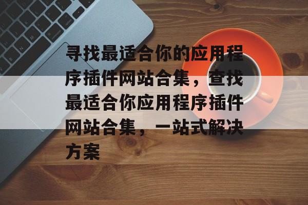 寻找最适合你的应用程序插件网站合集，查找最适合你应用程序插件网站合集，一站式解决方案