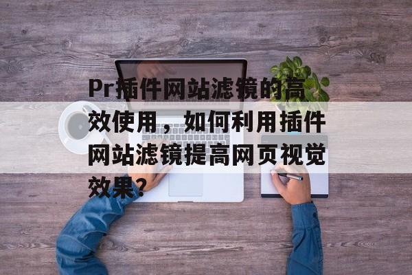 Pr插件网站滤镜的高效使用，如何利用插件网站滤镜提高网页视觉效果？