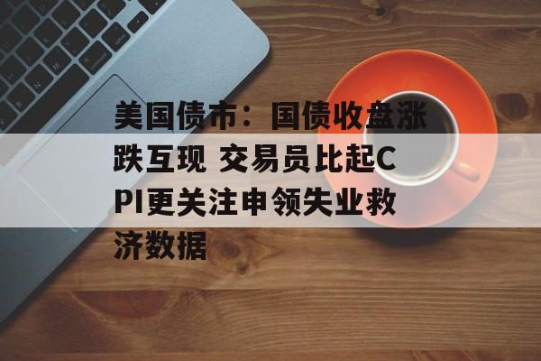 美国债市：国债收盘涨跌互现 交易员比起CPI更关注申领失业救济数据