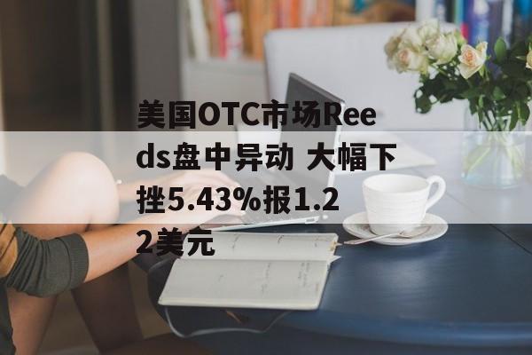 美国OTC市场Reeds盘中异动 大幅下挫5.43%报1.22美元