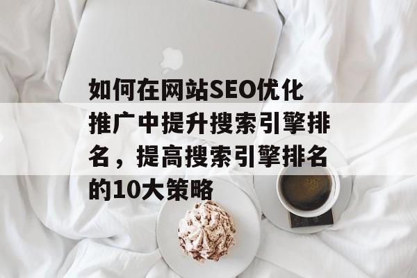 如何在网站SEO优化推广中提升搜索引擎排名，提高搜索引擎排名的10大策略