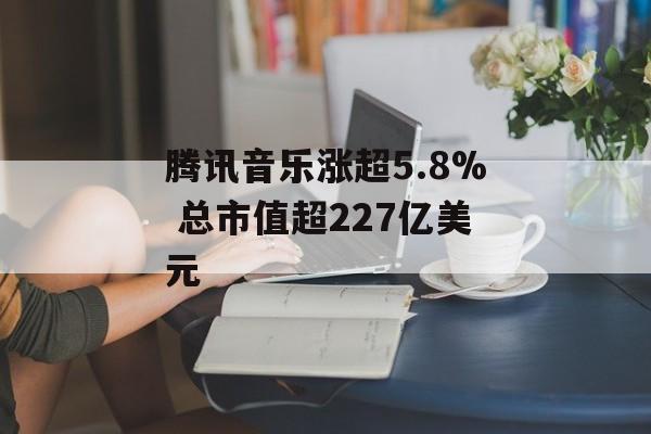 腾讯音乐涨超5.8% 总市值超227亿美元