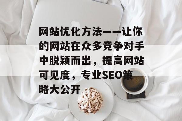 网站优化方法——让你的网站在众多竞争对手中脱颖而出，提高网站可见度，专业SEO策略大公开