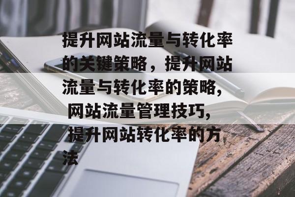 提升网站流量与转化率的关键策略，提升网站流量与转化率的策略, 网站流量管理技巧, 提升网站转化率的方法