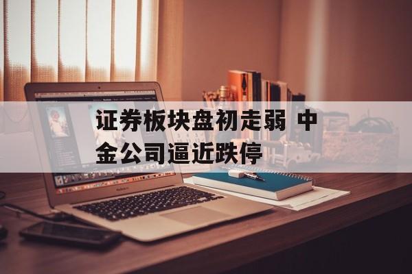 证券板块盘初走弱 中金公司逼近跌停