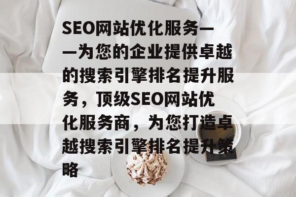 SEO网站优化服务——为您的企业提供卓越的搜索引擎排名提升服务，顶级SEO网站优化服务商，为您打造卓越搜索引擎排名提升策略